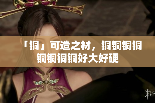 「铜」可造之材，铜铜铜铜铜铜铜铜好大好硬