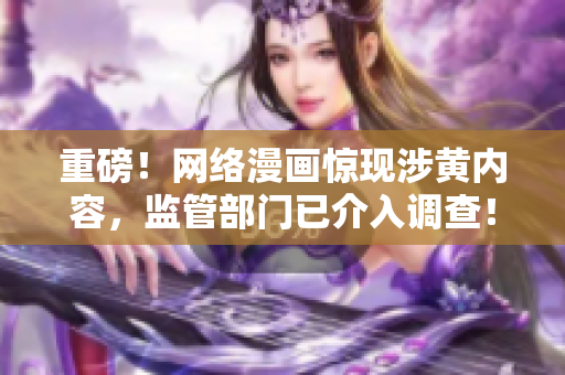 重磅！网络漫画惊现涉黄内容，监管部门已介入调查！