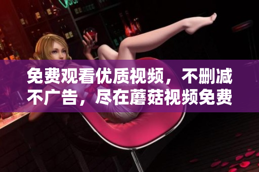 免费观看优质视频，不删减不广告，尽在蘑菇视频免费版