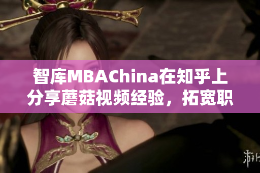 智库MBAChina在知乎上分享蘑菇视频经验，拓宽职场视野