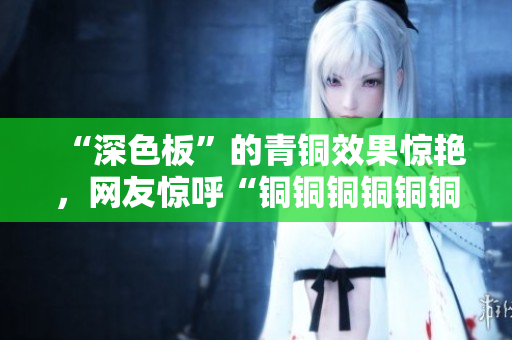 “深色板”的青铜效果惊艳，网友惊呼“铜铜铜铜铜铜铜好大好深”