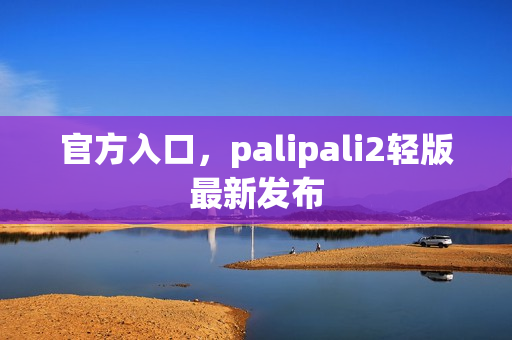 官方入口，palipali2轻版最新发布