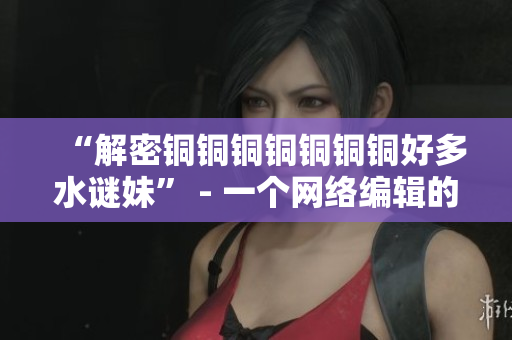 “解密铜铜铜铜铜铜铜好多水谜妹” - 一个网络编辑的探索