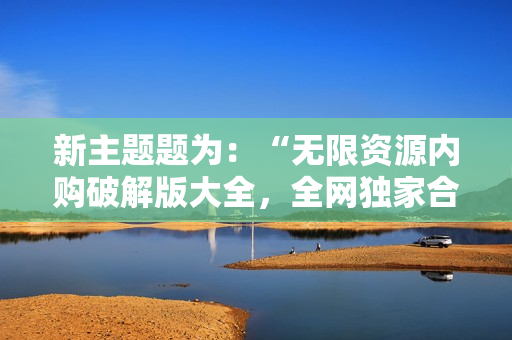 新主题题为：“无限资源内购破解版大全，全网独家合集”