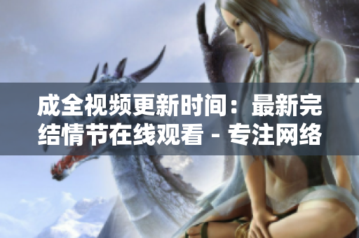 成全视频更新时间：最新完结情节在线观看 - 专注网络编辑的报道