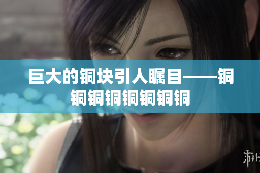 巨大的铜块引人瞩目——铜铜铜铜铜铜铜铜