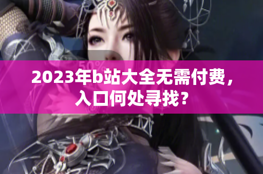 2023年b站大全无需付费，入口何处寻找？