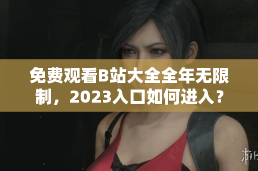 免费观看B站大全全年无限制，2023入口如何进入？