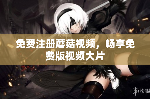 免费注册蘑菇视频，畅享免费版视频大片