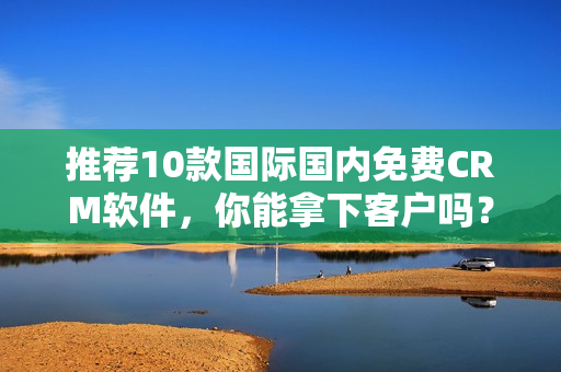 推荐10款国际国内免费CRM软件，你能拿下客户吗？