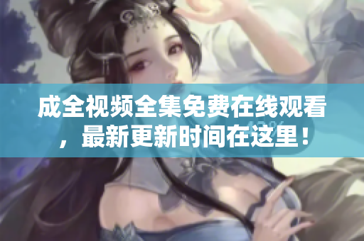成全视频全集免费在线观看，最新更新时间在这里！