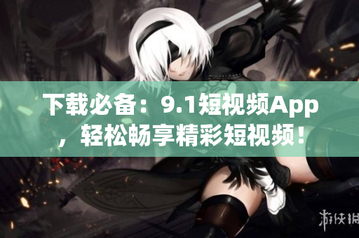 下载必备：9.1短视频App，轻松畅享精彩短视频！