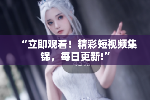“立即观看！精彩短视频集锦，每日更新!”