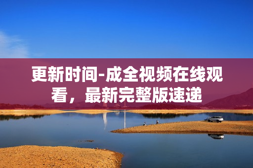 更新时间-成全视频在线观看，最新完整版速递