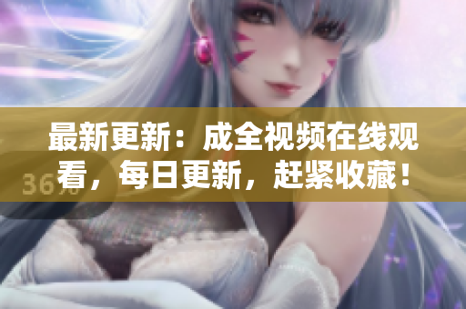 最新更新：成全视频在线观看，每日更新，赶紧收藏！