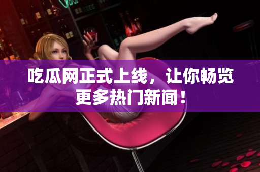 吃瓜网正式上线，让你畅览更多热门新闻！