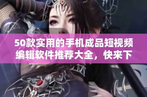 50款实用的手机成品短视频编辑软件推荐大全，快来下载体验！