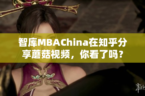 智库MBAChina在知乎分享蘑菇视频，你看了吗？