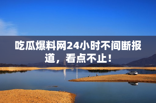 吃瓜爆料网24小时不间断报道，看点不止！