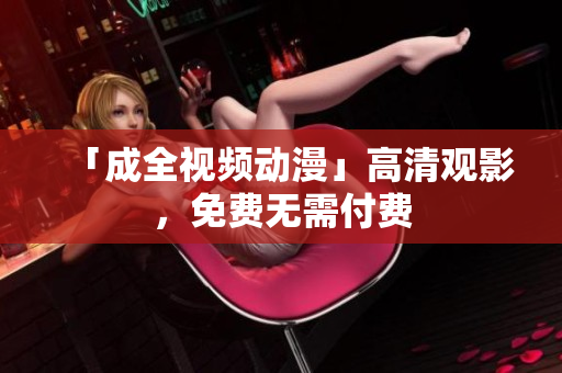 「成全视频动漫」高清观影，免费无需付费