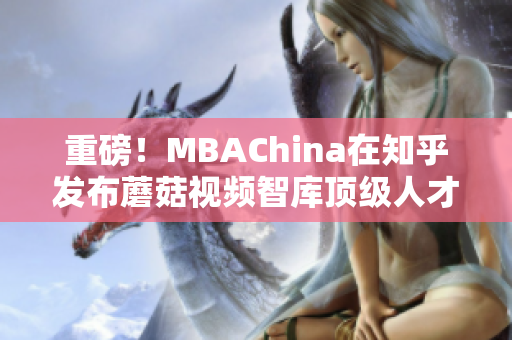 重磅！MBAChina在知乎发布蘑菇视频智库顶级人才专访！