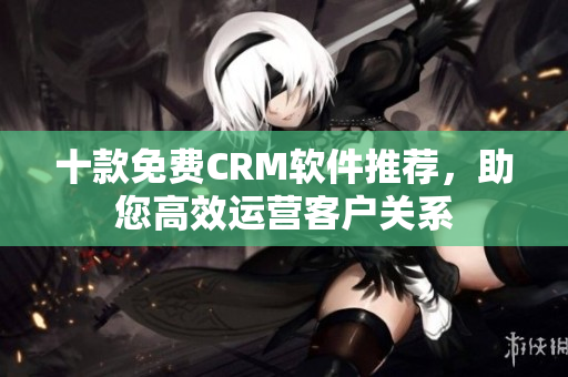 十款免费CRM软件推荐，助您高效运营客户关系