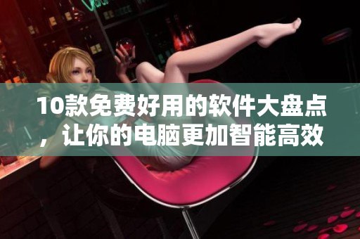 10款免费好用的软件大盘点，让你的电脑更加智能高效