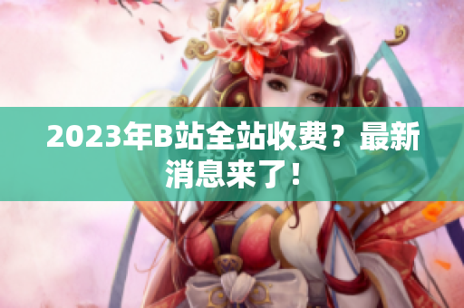 2023年B站全站收费？最新消息来了！
