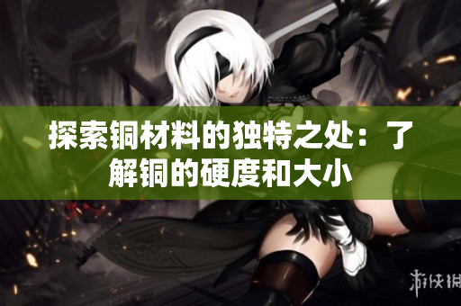探索铜材料的独特之处：了解铜的硬度和大小