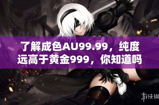 了解成色AU99.99，纯度远高于黄金999，你知道吗？