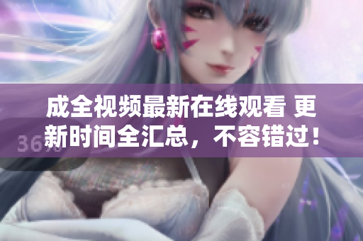 成全视频最新在线观看 更新时间全汇总，不容错过！
