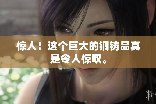 惊人！这个巨大的铜铸品真是令人惊叹。