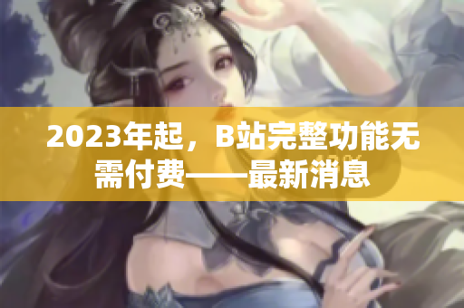 2023年起，B站完整功能无需付费——最新消息