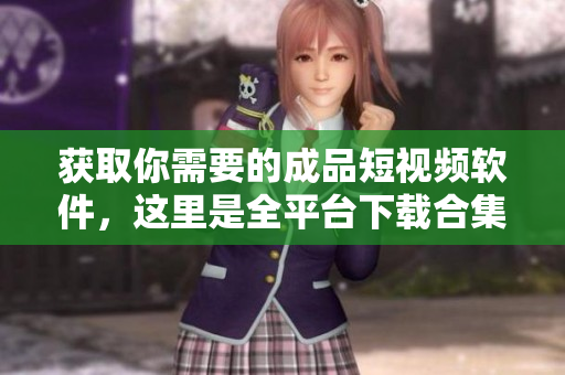 获取你需要的成品短视频软件，这里是全平台下载合集！