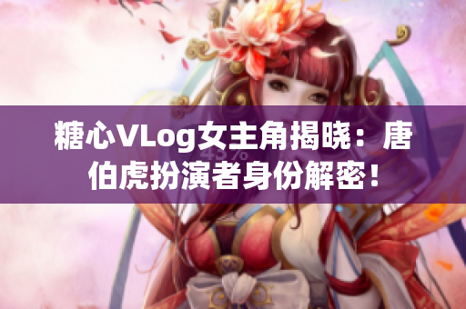 糖心VLog女主角揭晓：唐伯虎扮演者身份解密！