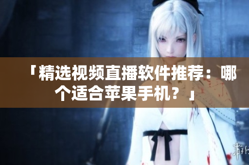 「精选视频直播软件推荐：哪个适合苹果手机？」