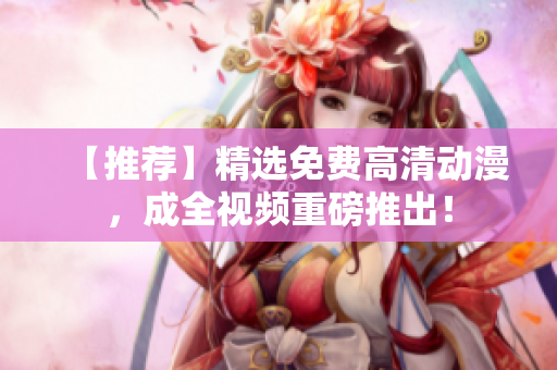 【推荐】精选免费高清动漫，成全视频重磅推出！