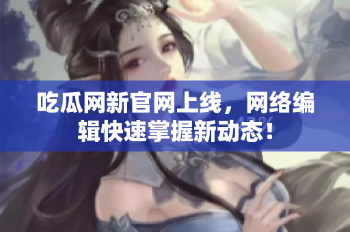 吃瓜网新官网上线，网络编辑快速掌握新动态！