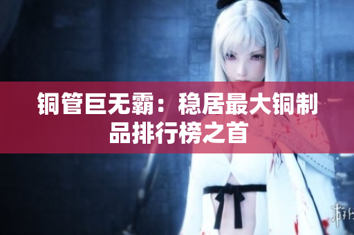 铜管巨无霸：稳居最大铜制品排行榜之首