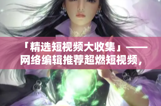 「精选短视频大收集」——网络编辑推荐超燃短视频，想看就来！