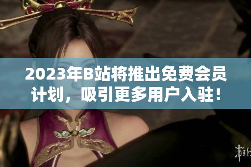 2023年B站将推出免费会员计划，吸引更多用户入驻！