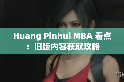 Huang Pinhui MBA 看点：旧版内容获取攻略