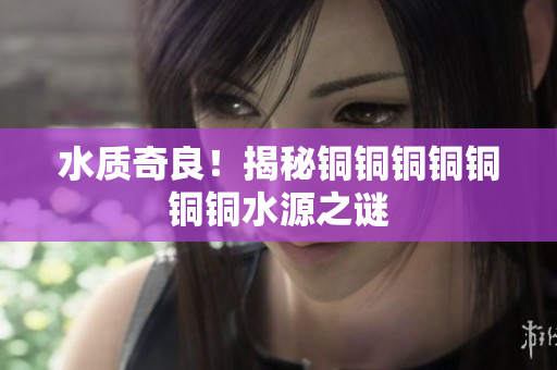 水质奇良！揭秘铜铜铜铜铜铜铜水源之谜