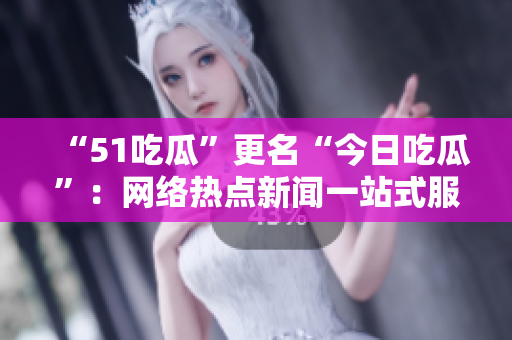 “51吃瓜”更名“今日吃瓜”：网络热点新闻一站式服务
