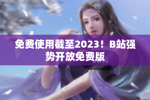 免费使用截至2023！B站强势开放免费版