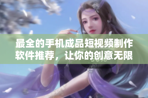最全的手机成品短视频制作软件推荐，让你的创意无限发挥