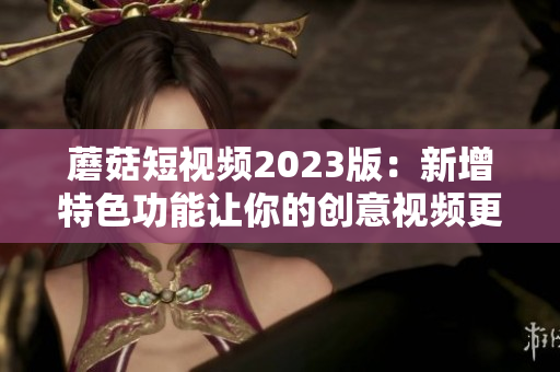 蘑菇短视频2023版：新增特色功能让你的创意视频更出彩！