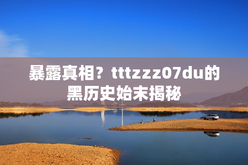 暴露真相？tttzzz07du的黑历史始末揭秘