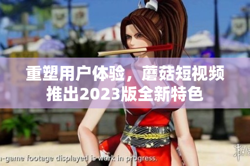 重塑用户体验，蘑菇短视频推出2023版全新特色