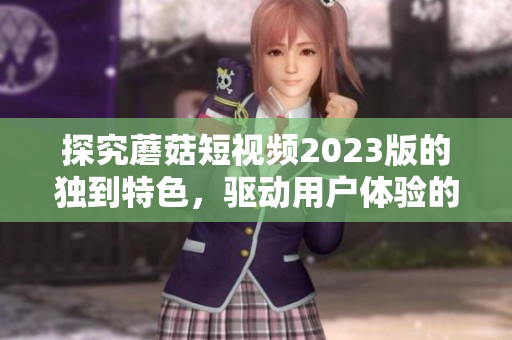 探究蘑菇短视频2023版的独到特色，驱动用户体验的提升
